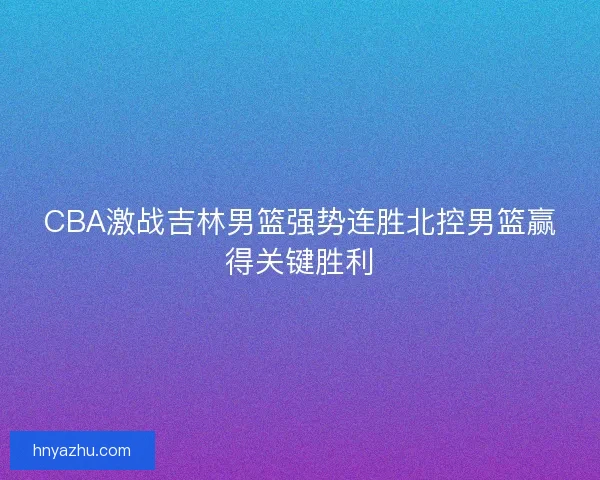 CBA激战吉林男篮强势连胜北控男篮赢得关键胜利