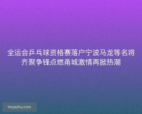 全运会乒乓球资格赛落户宁波马龙等名将齐聚争锋点燃甬城激情再掀热潮