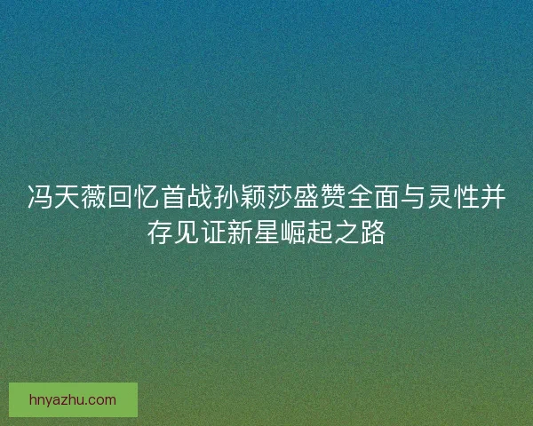 冯天薇回忆首战孙颖莎盛赞全面与灵性并存见证新星崛起之路