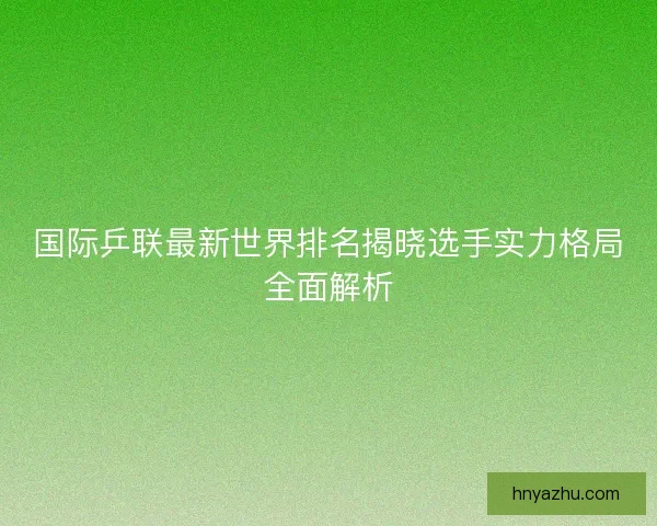 国际乒联最新世界排名揭晓选手实力格局全面解析