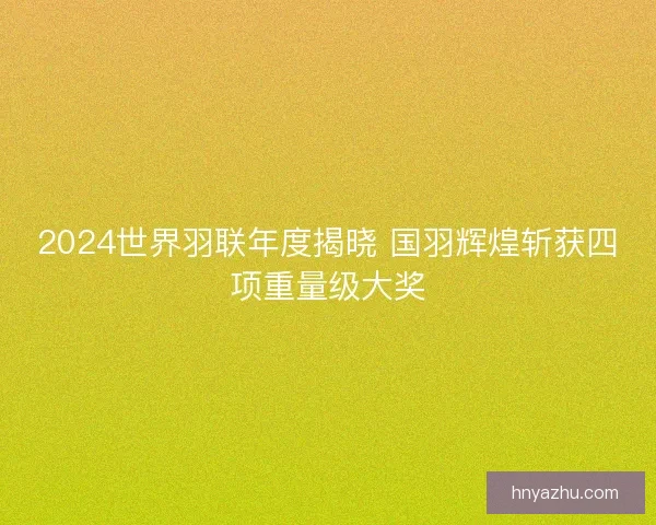 2024世界羽联年度揭晓 国羽辉煌斩获四项重量级大奖