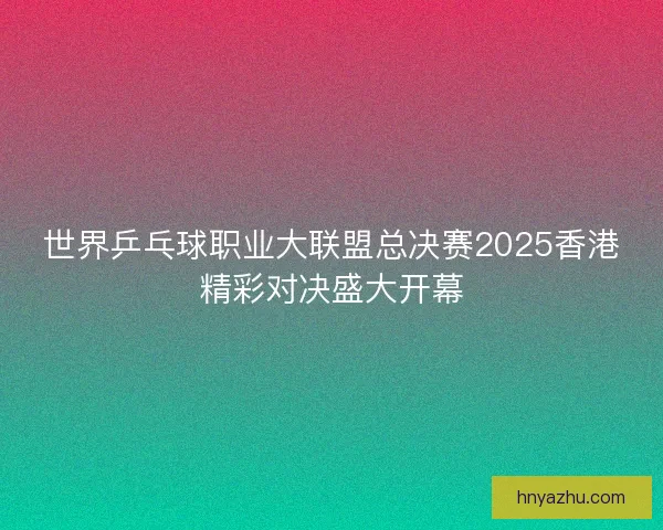 世界乒乓球职业大联盟总决赛2025香港精彩对决盛大开幕