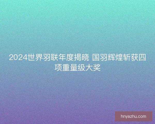 2024世界羽联年度揭晓 国羽辉煌斩获四项重量级大奖