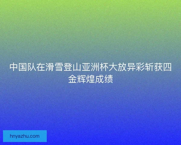 中国队在滑雪登山亚洲杯大放异彩斩获四金辉煌成绩