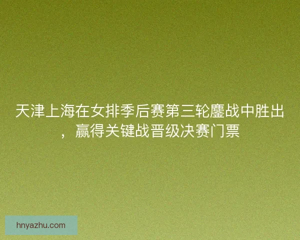 天津上海在女排季后赛第三轮鏖战中胜出，赢得关键战晋级决赛门票
