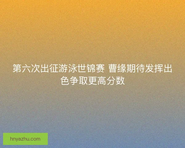 第六次出征游泳世锦赛 曹缘期待发挥出色争取更高分数